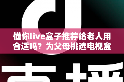 懂你live盒子推荐给老人用合适吗?为父母挑选电视盒子的完整指南 懂你live盒子推荐给老人用合适吗?为父母挑选电视盒子的完整指南