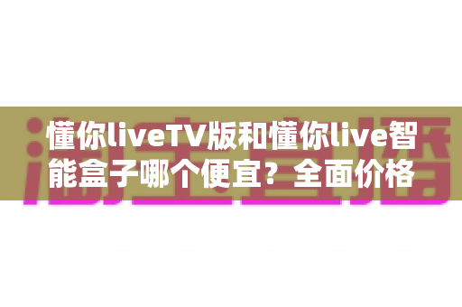 懂你liveTV版和懂你live智能盒子哪个便宜？全面价格对比与高性价比选购攻略