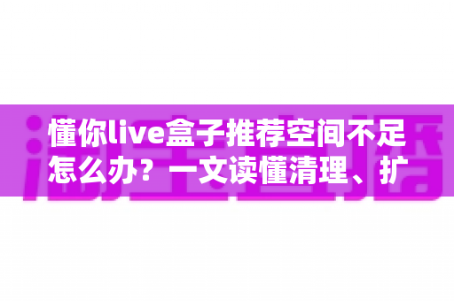 懂你live盒子推荐空间不足怎么办?一文读懂清理、扩容与选购全攻略 懂你live盒子推荐空间不足怎么办?一文读懂清理、扩容与选购全攻略