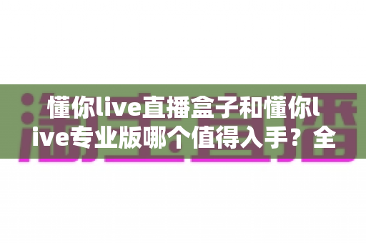 懂你live直播盒子和懂你live专业版哪个值得入手？全方位深度对比评测指南