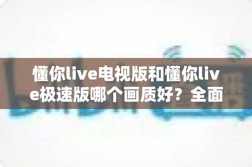 懂你live电视版和懂你live极速版哪个画质好?全面对比评测帮你选对版本 懂你live电视版和懂你live极速版哪个画质好?全面对比评测帮你选对版本