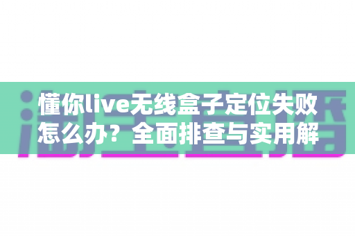 懂你live无线盒子定位失败怎么办?全面排查与实用解决指南 懂你live无线盒子定位失败怎么办?全面排查与实用解决指南