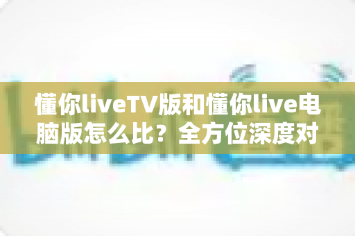 懂你liveTV版和懂你live电脑版怎么比?全方位深度对比帮你选出最适合的版本 懂你liveTV版和懂你live电脑版怎么比?全方位深度对比帮你选出最适合的版本