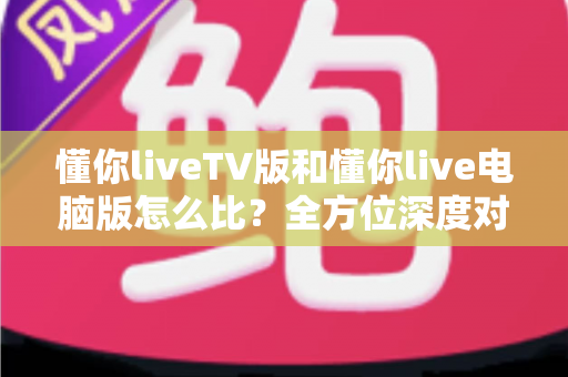 懂你liveTV版和懂你live电脑版怎么比？全方位深度对比帮你选出最适合的版本