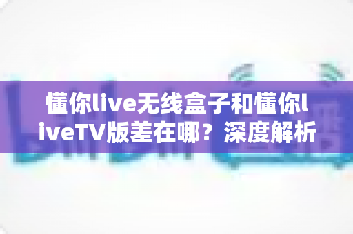 懂你live无线盒子和懂你liveTV版差在哪？深度解析两者区别，帮你选对不踩坑