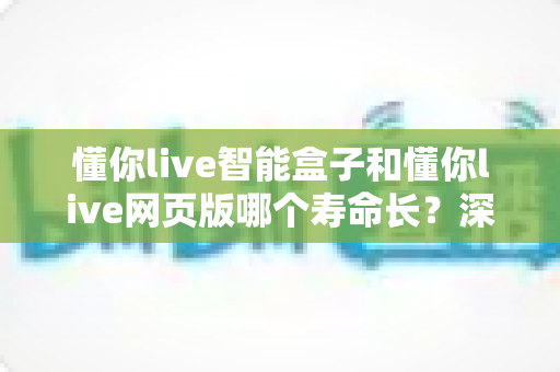 懂你live智能盒子和懂你live网页版哪个寿命长?深度对比分析与选购指南 懂你live智能盒子和懂你live网页版哪个寿命长?深度对比分析与选购指南