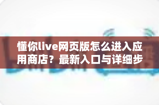 懂你live网页版怎么进入应用商店？最新入口与详细步骤全解析