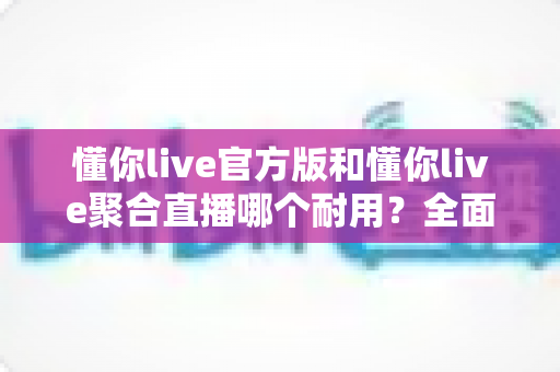 懂你live官方版和懂你live聚合直播哪个耐用?全面解析帮你选对版本 懂你live官方版和懂你live聚合直播哪个耐用?全面解析帮你选对版本