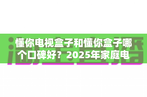 懂你电视盒子和懂你盒子哪个口碑好?2025年家庭电视盒子选购深度评测与避坑指南 懂你电视盒子和懂你盒子哪个口碑好?2025年家庭电视盒子选购深度评测与避坑指南