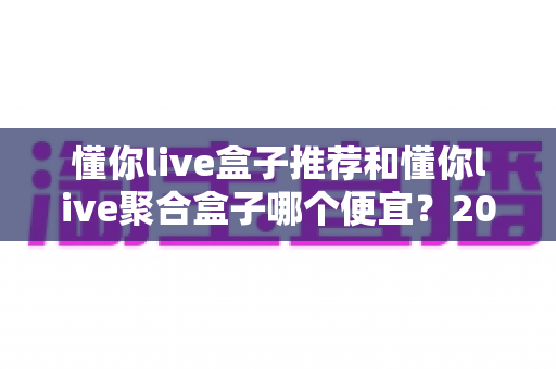 懂你live盒子推荐和懂你live聚合盒子哪个便宜？2025最新价格对比与高性价比选购指南