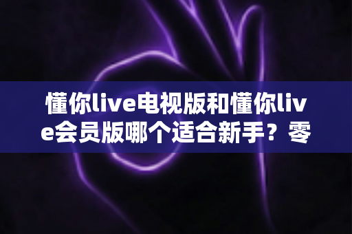 懂你live电视版和懂你live会员版哪个适合新手?零基础用户版本选择终极指南 懂你live电视版和懂你live会员版哪个适合新手?零基础用户版本选择终极指南