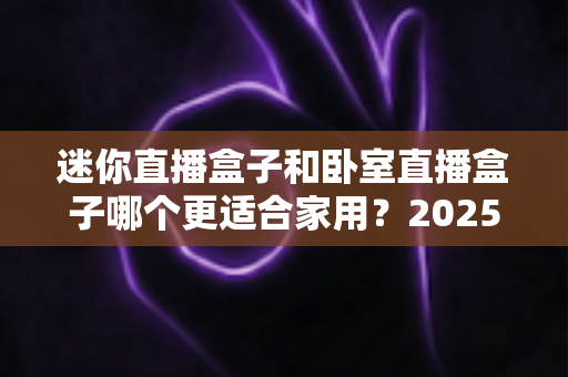 迷你直播盒子和卧室直播盒子哪个更适合家用?2025家庭选购全攻略深度解析 迷你直播盒子和卧室直播盒子哪个更适合家用?2025家庭选购全攻略深度解析