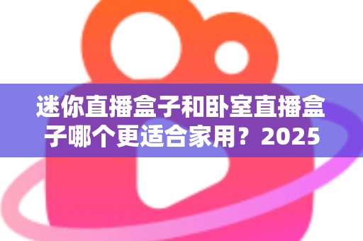 迷你直播盒子和卧室直播盒子哪个更适合家用?2025家庭选购全攻略深度解析 迷你直播盒子和卧室直播盒子哪个更适合家用?2025家庭选购全攻略深度解析