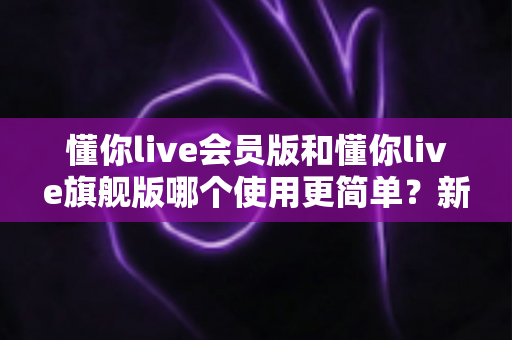 懂你live会员版和懂你live旗舰版哪个使用更简单?新手必看的全面对比与选购指南 懂你live会员版和懂你live旗舰版哪个使用更简单?新手必看的全面对比与选购指南