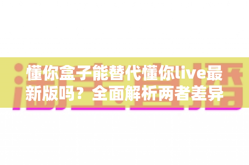 懂你盒子能替代懂你live最新版吗?全面解析两者差异与最佳选择方案 懂你盒子能替代懂你live最新版吗?全面解析两者差异与最佳选择方案