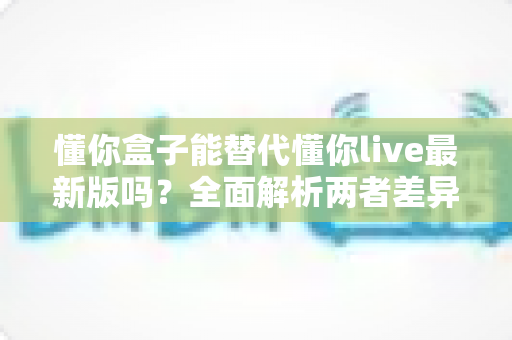 懂你盒子能替代懂你live最新版吗？全面解析两者差异与最佳选择方案