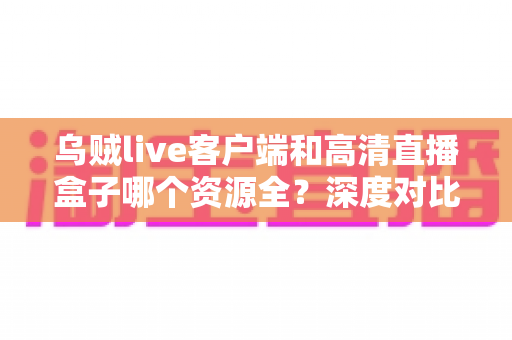 乌贼live客户端和高清直播盒子哪个资源全？深度对比帮你选对观影工具