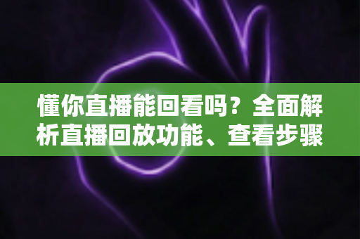 懂你直播能回看吗?全面解析直播回放功能、查看步骤与实用技巧 懂你直播能回看吗?全面解析直播回放功能、查看步骤与实用技巧