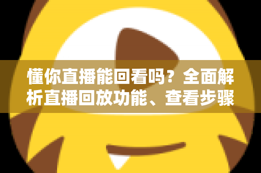 懂你直播能回看吗？全面解析直播回放功能、查看步骤与实用技巧