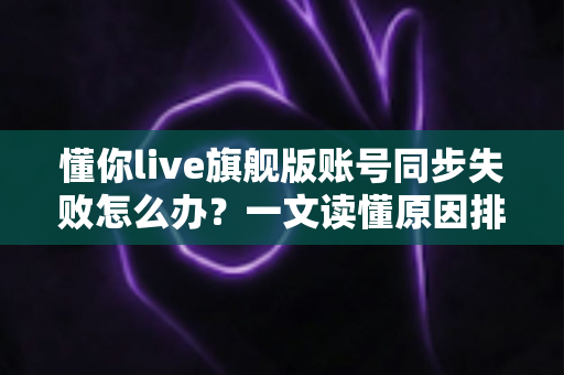 懂你live旗舰版账号同步失败怎么办？一文读懂原因排查与实用解决方法