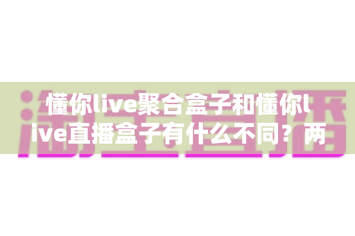 懂你live聚合盒子和懂你live直播盒子有什么不同？两款热门电视盒子全方位区别解析与选购指南