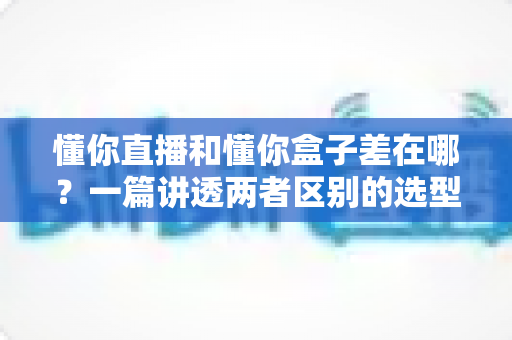 懂你直播和懂你盒子差在哪?一篇讲透两者区别的选型与使用指南 懂你直播和懂你盒子差在哪?一篇讲透两者区别的选型与使用指南