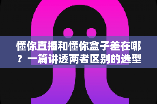 懂你直播和懂你盒子差在哪？一篇讲透两者区别的选型与使用指南