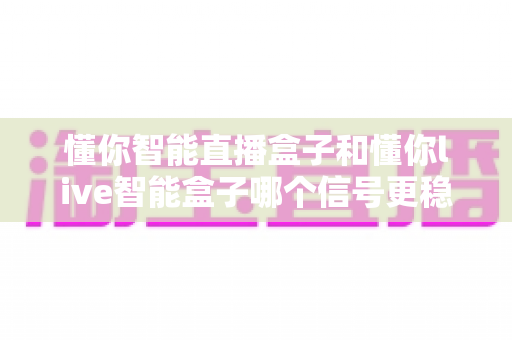 懂你智能直播盒子和懂你live智能盒子哪个信号更稳定？全面对比测评助你选出心仪好物