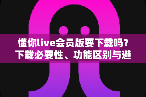 懂你live会员版要下载吗？下载必要性、功能区别与避坑指南全解析