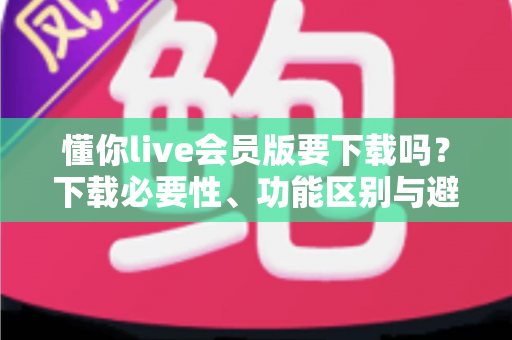 懂你live会员版要下载吗？下载必要性、功能区别与避坑指南全解析
