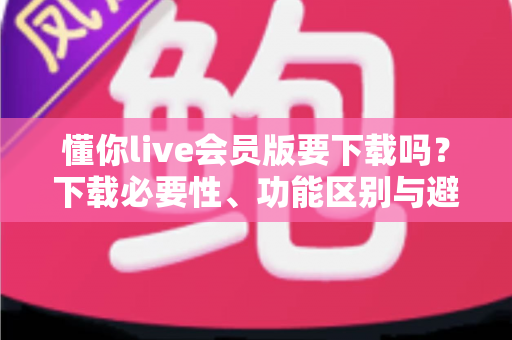 懂你live会员版要下载吗？下载必要性、功能区别与避坑指南全解析