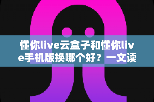 懂你live云盒子和懂你live手机版换哪个好？一文读懂两大版本差异与最佳选择方案