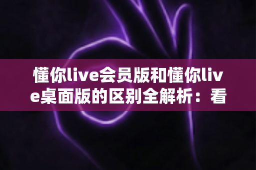 懂你live会员版和懂你live桌面版的区别全解析:看完这篇再决定用哪个版本 懂你live会员版和懂你live桌面版的区别全解析:看完这篇再决定用哪个版本