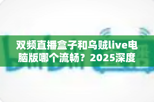 双频直播盒子和乌贼live电脑版哪个流畅？2025深度实测对比与选购避坑全指南