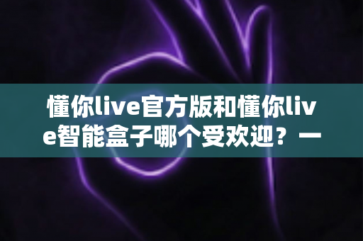 懂你live官方版和懂你live智能盒子哪个受欢迎?一篇讲透人气、功能与选购逻辑的深度对比指南 懂你live官方版和懂你live智能盒子哪个受欢迎?一篇讲透人气、功能与选购逻辑的深度对比指南