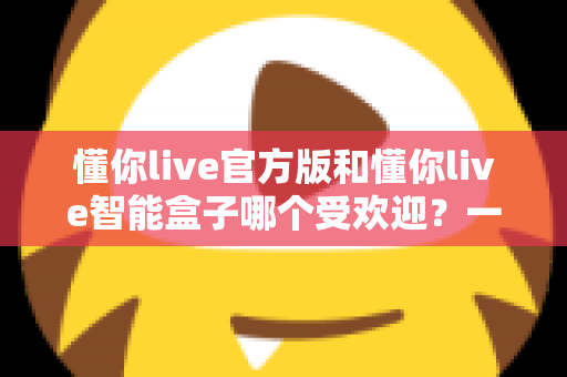 懂你live官方版和懂你live智能盒子哪个受欢迎？一篇讲透人气、功能与选购逻辑的深度对比指南