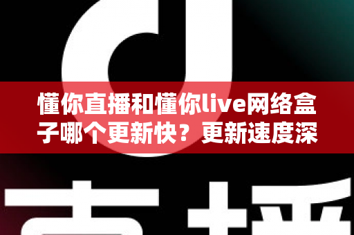 懂你直播和懂你live网络盒子哪个更新快？更新速度深度对比与选购实用指南