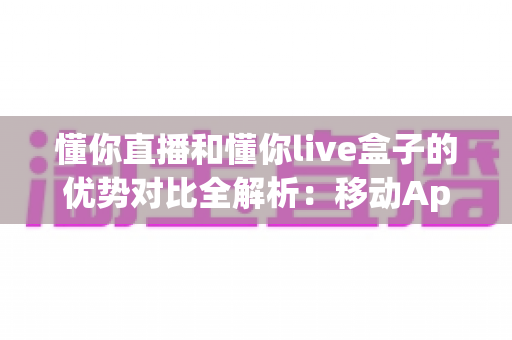 懂你直播和懂你live盒子的优势对比全解析：移动App与大屏硬件究竟该怎么选？一文帮你理清差异、找到最适合的观看方案