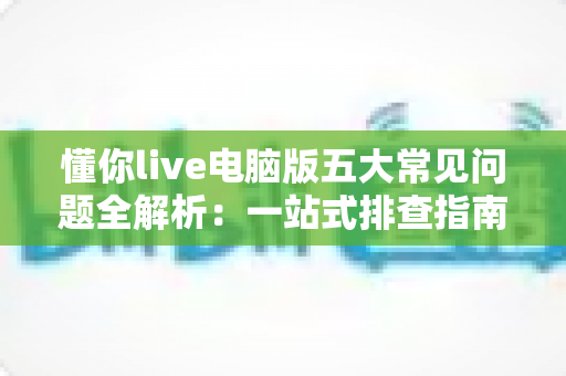 懂你live电脑版五大常见问题全解析:一站式排查指南与高效解决方案 懂你live电脑版五大常见问题全解析:一站式排查指南与高效解决方案
