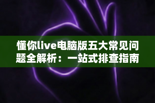 懂你live电脑版五大常见问题全解析:一站式排查指南与高效解决方案 懂你live电脑版五大常见问题全解析:一站式排查指南与高效解决方案
