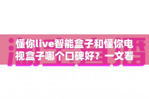 懂你live智能盒子和懂你电视盒子哪个口碑好?一文看懂选购门道,帮你避坑不踩雷 懂你live智能盒子和懂你电视盒子哪个口碑好?一文看懂选购门道,帮你避坑不踩雷