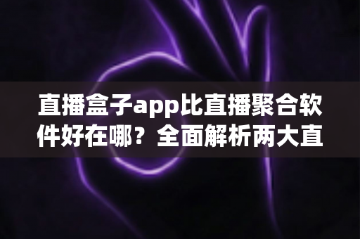 直播盒子app比直播聚合软件好在哪？全面解析两大直播观看工具的核心差异与选型攻略