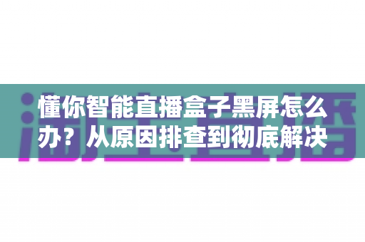 懂你智能直播盒子黑屏怎么办？从原因排查到彻底解决的全攻略