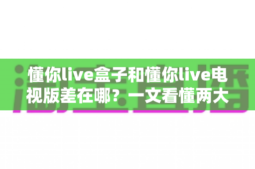 懂你live盒子和懂你live电视版差在哪？一文看懂两大版本核心区别，选对版本畅享大屏观影体验