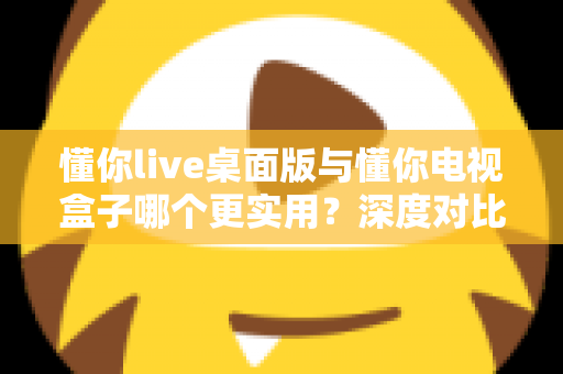 懂你live桌面版与懂你电视盒子哪个更实用？深度对比分析帮你做出明智选择