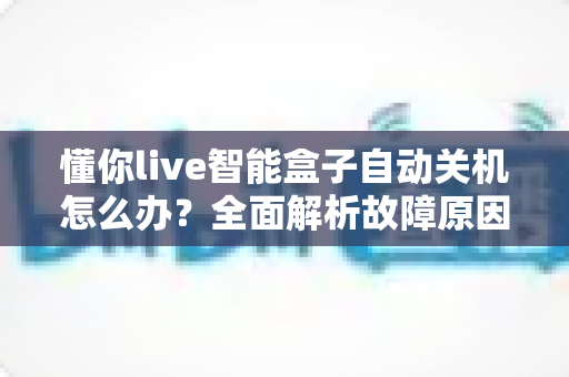 懂你live智能盒子自动关机怎么办?全面解析故障原因与实用解决指南 懂你live智能盒子自动关机怎么办?全面解析故障原因与实用解决指南