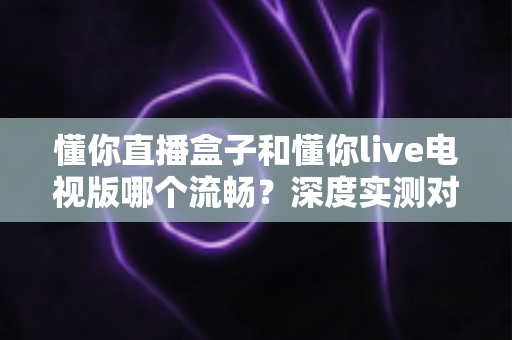 懂你直播盒子和懂你live电视版哪个流畅?深度实测对比与流畅度优化全攻略 懂你直播盒子和懂你live电视版哪个流畅?深度实测对比与流畅度优化全攻略