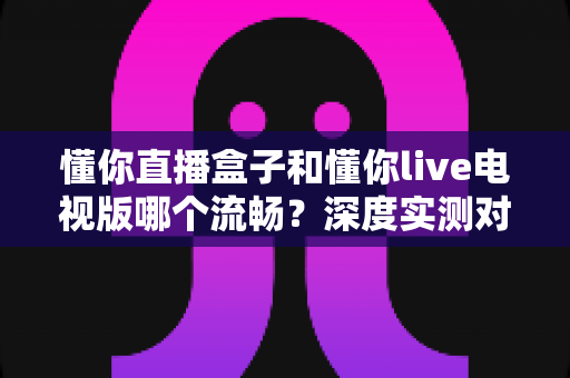 懂你直播盒子和懂你live电视版哪个流畅？深度实测对比与流畅度优化全攻略