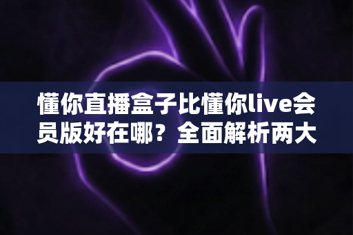 懂你直播盒子比懂你live会员版好在哪？全面解析两大版本核心差异与选购指南