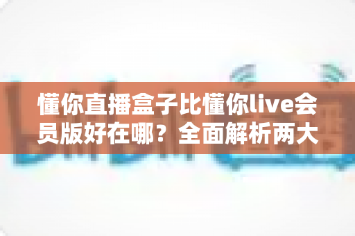 懂你直播盒子比懂你live会员版好在哪？全面解析两大版本核心差异与选购指南